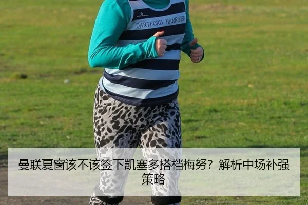 曼联夏窗该不该签下凯塞多搭档梅努？解析中场补强策略